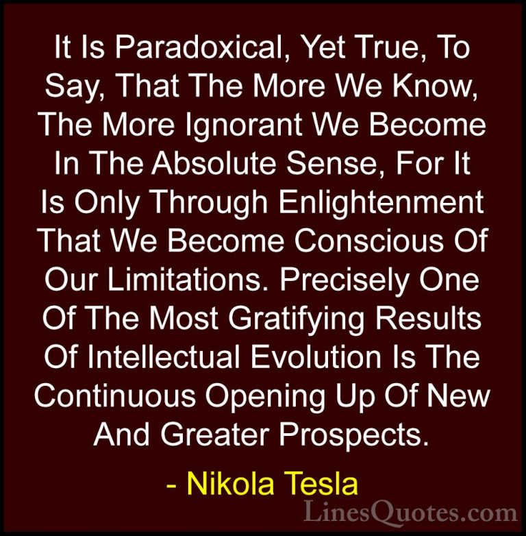 Nikola Tesla Quotes (1) - It Is Paradoxical, Yet True, To Say, Th... - QuotesIt Is Paradoxical, Yet True, To Say, That The More We Know, The More Ignorant We Become In The Absolute Sense, For It Is Only Through Enlightenment That We Become Conscious Of Our Limitations. Precisely One Of The Most Gratifying Results Of Intellectual Evolution Is The Continuous Opening Up Of New And Greater Prospects.