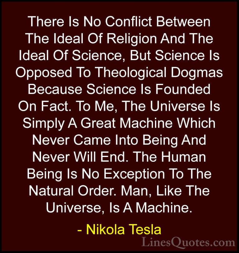 Nikola Tesla Quotes (11) - There Is No Conflict Between The Ideal... - QuotesThere Is No Conflict Between The Ideal Of Religion And The Ideal Of Science, But Science Is Opposed To Theological Dogmas Because Science Is Founded On Fact. To Me, The Universe Is Simply A Great Machine Which Never Came Into Being And Never Will End. The Human Being Is No Exception To The Natural Order. Man, Like The Universe, Is A Machine.