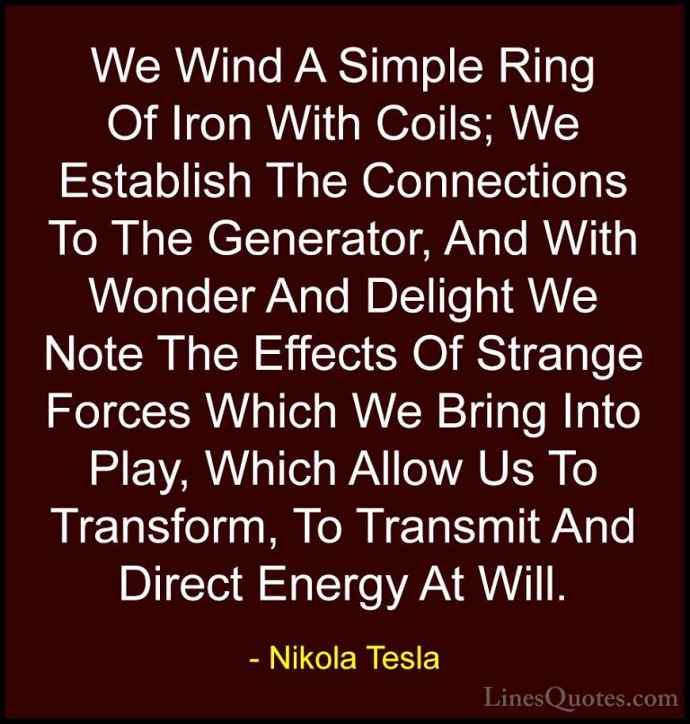 Nikola Tesla Quotes (14) - We Wind A Simple Ring Of Iron With Coi... - QuotesWe Wind A Simple Ring Of Iron With Coils; We Establish The Connections To The Generator, And With Wonder And Delight We Note The Effects Of Strange Forces Which We Bring Into Play, Which Allow Us To Transform, To Transmit And Direct Energy At Will.