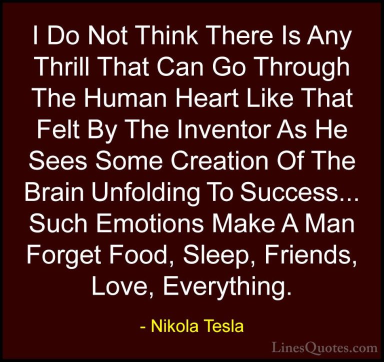 Nikola Tesla Quotes (15) - I Do Not Think There Is Any Thrill Tha... - QuotesI Do Not Think There Is Any Thrill That Can Go Through The Human Heart Like That Felt By The Inventor As He Sees Some Creation Of The Brain Unfolding To Success... Such Emotions Make A Man Forget Food, Sleep, Friends, Love, Everything.