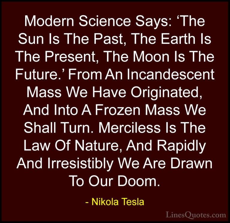 Nikola Tesla Quotes (2) - Modern Science Says: 'The Sun Is The Pa... - QuotesModern Science Says: 'The Sun Is The Past, The Earth Is The Present, The Moon Is The Future.' From An Incandescent Mass We Have Originated, And Into A Frozen Mass We Shall Turn. Merciless Is The Law Of Nature, And Rapidly And Irresistibly We Are Drawn To Our Doom.