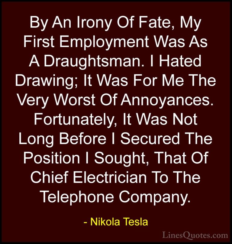 Nikola Tesla Quotes (20) - By An Irony Of Fate, My First Employme... - QuotesBy An Irony Of Fate, My First Employment Was As A Draughtsman. I Hated Drawing; It Was For Me The Very Worst Of Annoyances. Fortunately, It Was Not Long Before I Secured The Position I Sought, That Of Chief Electrician To The Telephone Company.