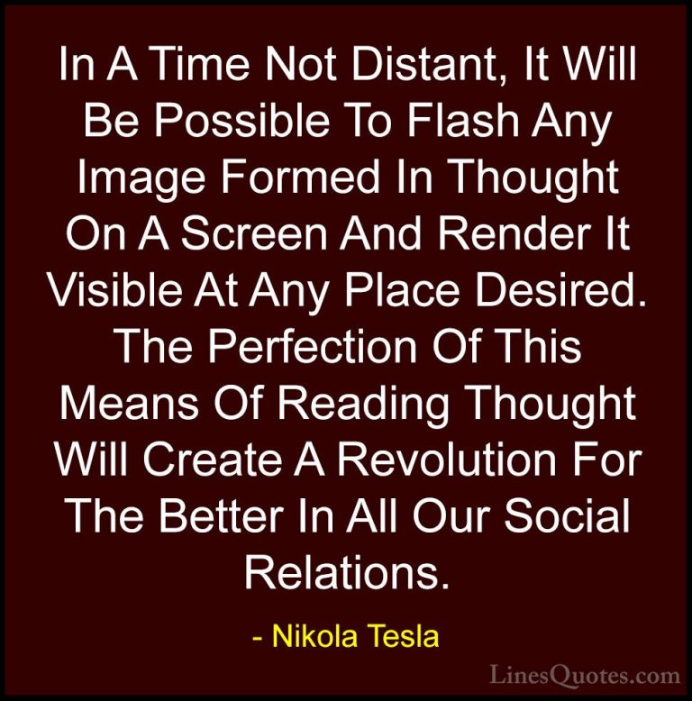 Nikola Tesla Quotes (21) - In A Time Not Distant, It Will Be Poss... - QuotesIn A Time Not Distant, It Will Be Possible To Flash Any Image Formed In Thought On A Screen And Render It Visible At Any Place Desired. The Perfection Of This Means Of Reading Thought Will Create A Revolution For The Better In All Our Social Relations.