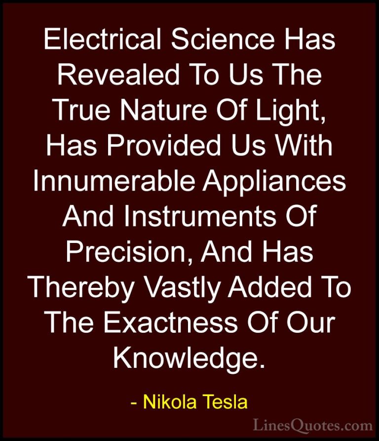 Nikola Tesla Quotes (22) - Electrical Science Has Revealed To Us ... - QuotesElectrical Science Has Revealed To Us The True Nature Of Light, Has Provided Us With Innumerable Appliances And Instruments Of Precision, And Has Thereby Vastly Added To The Exactness Of Our Knowledge.