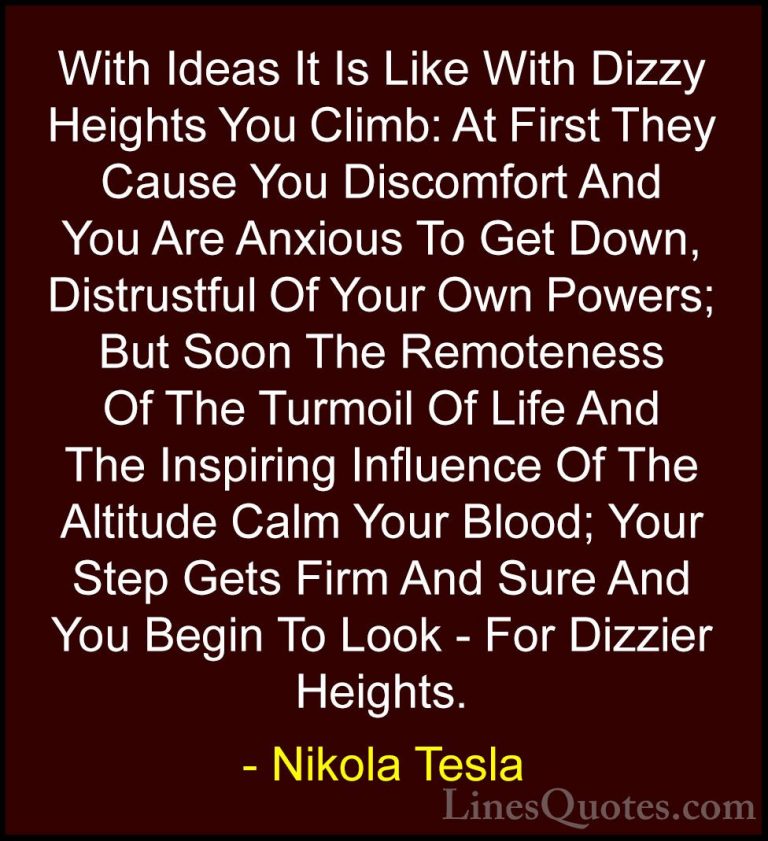 Nikola Tesla Quotes (23) - With Ideas It Is Like With Dizzy Heigh... - QuotesWith Ideas It Is Like With Dizzy Heights You Climb: At First They Cause You Discomfort And You Are Anxious To Get Down, Distrustful Of Your Own Powers; But Soon The Remoteness Of The Turmoil Of Life And The Inspiring Influence Of The Altitude Calm Your Blood; Your Step Gets Firm And Sure And You Begin To Look - For Dizzier Heights.