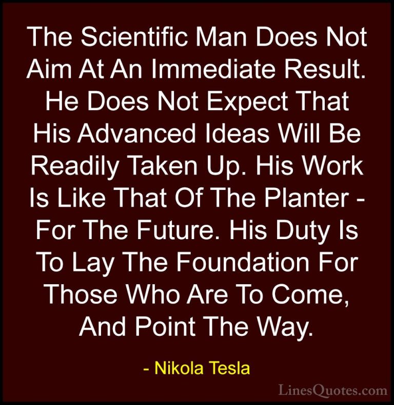 Nikola Tesla Quotes (25) - The Scientific Man Does Not Aim At An ... - QuotesThe Scientific Man Does Not Aim At An Immediate Result. He Does Not Expect That His Advanced Ideas Will Be Readily Taken Up. His Work Is Like That Of The Planter - For The Future. His Duty Is To Lay The Foundation For Those Who Are To Come, And Point The Way.