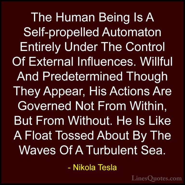 Nikola Tesla Quotes (26) - The Human Being Is A Self-propelled Au... - QuotesThe Human Being Is A Self-propelled Automaton Entirely Under The Control Of External Influences. Willful And Predetermined Though They Appear, His Actions Are Governed Not From Within, But From Without. He Is Like A Float Tossed About By The Waves Of A Turbulent Sea.