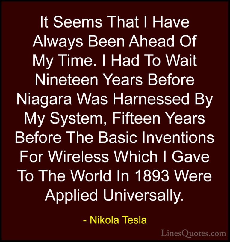 Nikola Tesla Quotes (27) - It Seems That I Have Always Been Ahead... - QuotesIt Seems That I Have Always Been Ahead Of My Time. I Had To Wait Nineteen Years Before Niagara Was Harnessed By My System, Fifteen Years Before The Basic Inventions For Wireless Which I Gave To The World In 1893 Were Applied Universally.