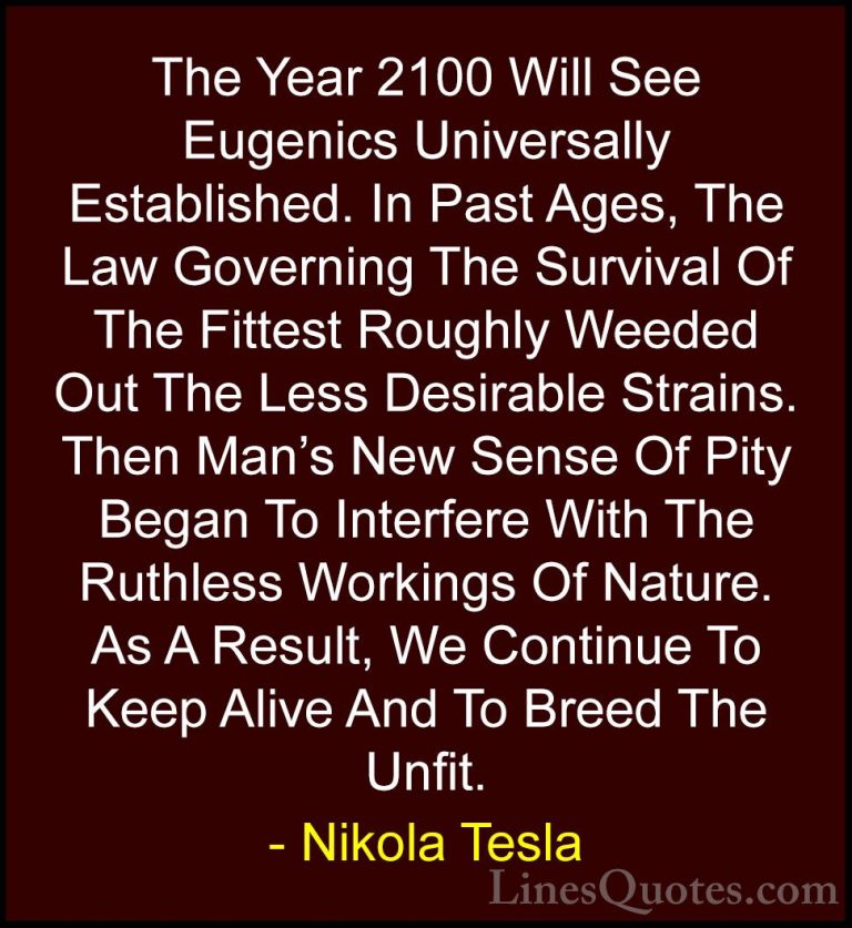 Nikola Tesla Quotes (29) - The Year 2100 Will See Eugenics Univer... - QuotesThe Year 2100 Will See Eugenics Universally Established. In Past Ages, The Law Governing The Survival Of The Fittest Roughly Weeded Out The Less Desirable Strains. Then Man's New Sense Of Pity Began To Interfere With The Ruthless Workings Of Nature. As A Result, We Continue To Keep Alive And To Breed The Unfit.