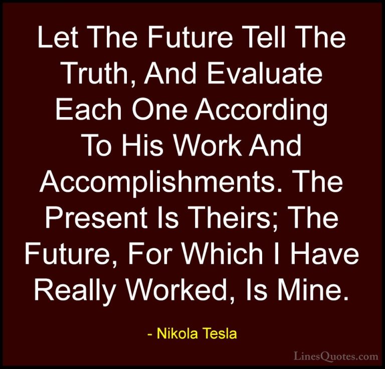 Nikola Tesla Quotes (3) - Let The Future Tell The Truth, And Eval... - QuotesLet The Future Tell The Truth, And Evaluate Each One According To His Work And Accomplishments. The Present Is Theirs; The Future, For Which I Have Really Worked, Is Mine.