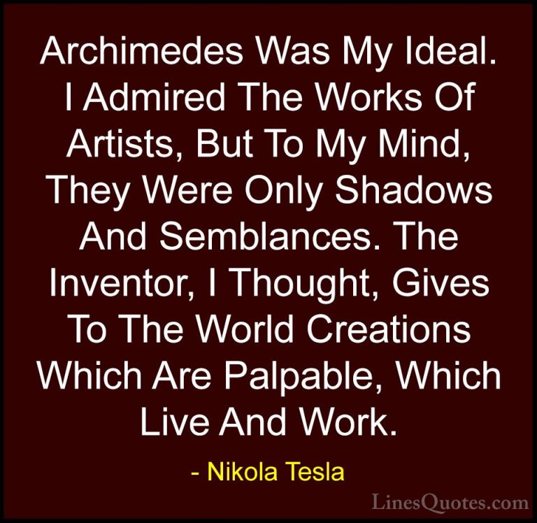 Nikola Tesla Quotes (32) - Archimedes Was My Ideal. I Admired The... - QuotesArchimedes Was My Ideal. I Admired The Works Of Artists, But To My Mind, They Were Only Shadows And Semblances. The Inventor, I Thought, Gives To The World Creations Which Are Palpable, Which Live And Work.