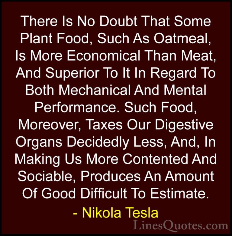 Nikola Tesla Quotes (33) - There Is No Doubt That Some Plant Food... - QuotesThere Is No Doubt That Some Plant Food, Such As Oatmeal, Is More Economical Than Meat, And Superior To It In Regard To Both Mechanical And Mental Performance. Such Food, Moreover, Taxes Our Digestive Organs Decidedly Less, And, In Making Us More Contented And Sociable, Produces An Amount Of Good Difficult To Estimate.