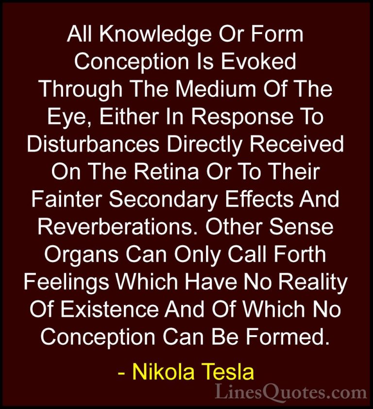 Nikola Tesla Quotes (35) - All Knowledge Or Form Conception Is Ev... - QuotesAll Knowledge Or Form Conception Is Evoked Through The Medium Of The Eye, Either In Response To Disturbances Directly Received On The Retina Or To Their Fainter Secondary Effects And Reverberations. Other Sense Organs Can Only Call Forth Feelings Which Have No Reality Of Existence And Of Which No Conception Can Be Formed.