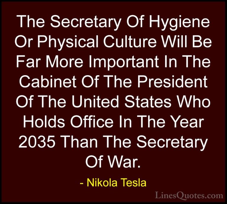 Nikola Tesla Quotes (36) - The Secretary Of Hygiene Or Physical C... - QuotesThe Secretary Of Hygiene Or Physical Culture Will Be Far More Important In The Cabinet Of The President Of The United States Who Holds Office In The Year 2035 Than The Secretary Of War.
