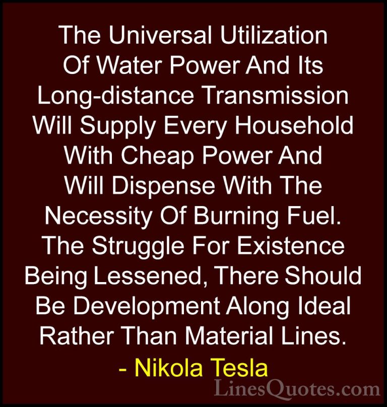 Nikola Tesla Quotes (39) - The Universal Utilization Of Water Pow... - QuotesThe Universal Utilization Of Water Power And Its Long-distance Transmission Will Supply Every Household With Cheap Power And Will Dispense With The Necessity Of Burning Fuel. The Struggle For Existence Being Lessened, There Should Be Development Along Ideal Rather Than Material Lines.