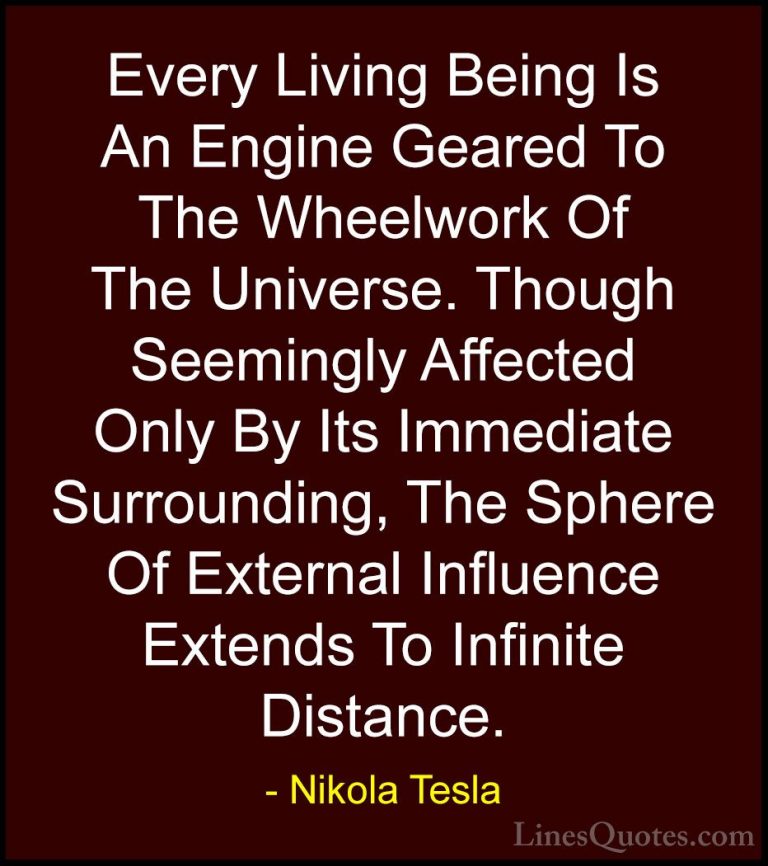 Nikola Tesla Quotes (4) - Every Living Being Is An Engine Geared ... - QuotesEvery Living Being Is An Engine Geared To The Wheelwork Of The Universe. Though Seemingly Affected Only By Its Immediate Surrounding, The Sphere Of External Influence Extends To Infinite Distance.