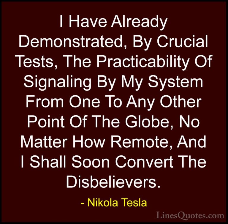 Nikola Tesla Quotes (40) - I Have Already Demonstrated, By Crucia... - QuotesI Have Already Demonstrated, By Crucial Tests, The Practicability Of Signaling By My System From One To Any Other Point Of The Globe, No Matter How Remote, And I Shall Soon Convert The Disbelievers.