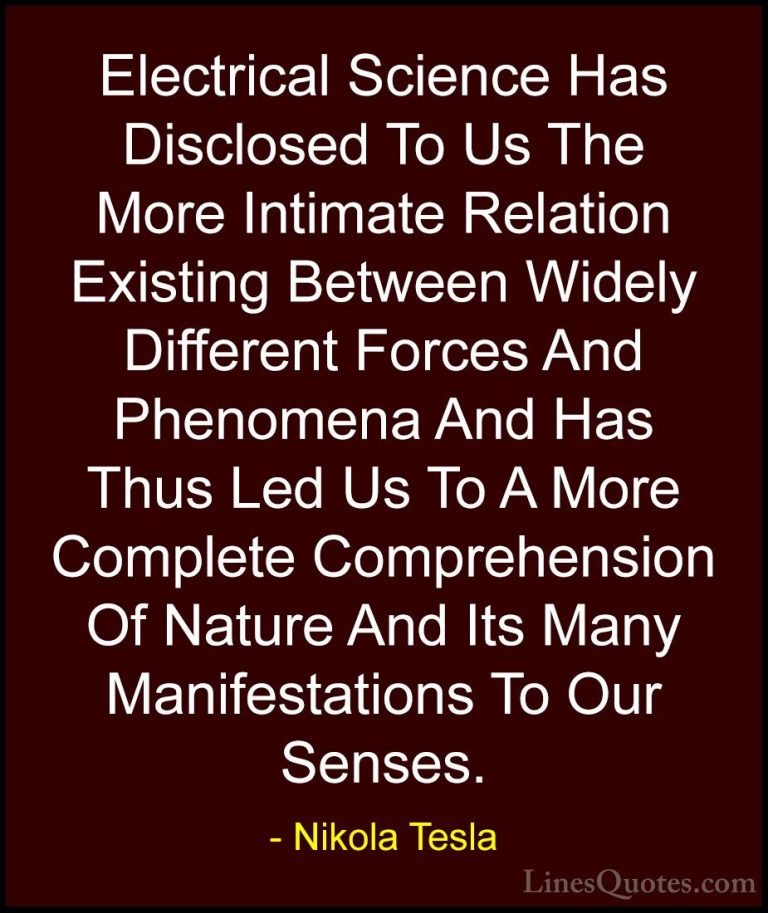 Nikola Tesla Quotes (41) - Electrical Science Has Disclosed To Us... - QuotesElectrical Science Has Disclosed To Us The More Intimate Relation Existing Between Widely Different Forces And Phenomena And Has Thus Led Us To A More Complete Comprehension Of Nature And Its Many Manifestations To Our Senses.