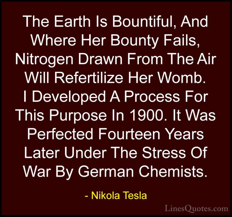 Nikola Tesla Quotes (42) - The Earth Is Bountiful, And Where Her ... - QuotesThe Earth Is Bountiful, And Where Her Bounty Fails, Nitrogen Drawn From The Air Will Refertilize Her Womb. I Developed A Process For This Purpose In 1900. It Was Perfected Fourteen Years Later Under The Stress Of War By German Chemists.