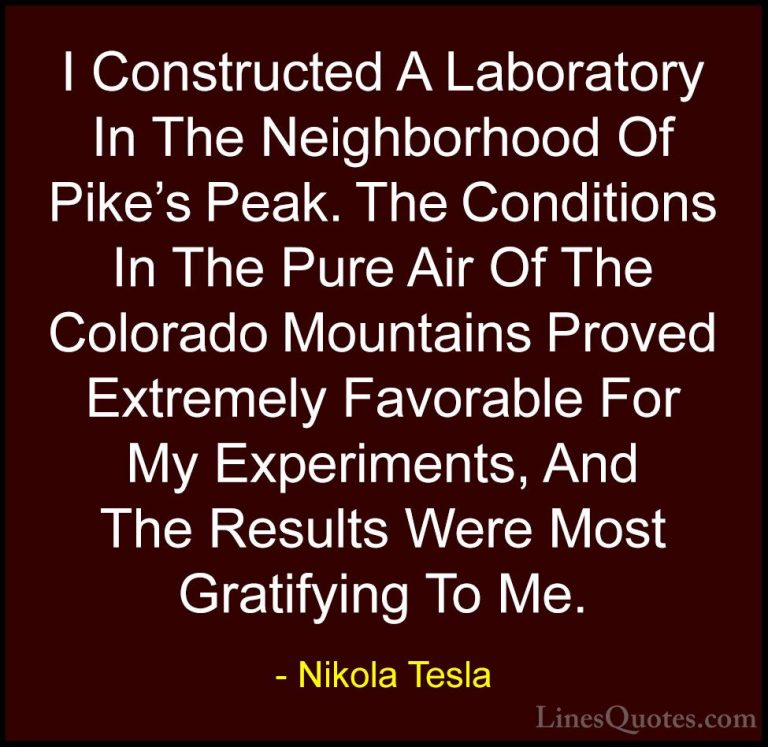 Nikola Tesla Quotes (43) - I Constructed A Laboratory In The Neig... - QuotesI Constructed A Laboratory In The Neighborhood Of Pike's Peak. The Conditions In The Pure Air Of The Colorado Mountains Proved Extremely Favorable For My Experiments, And The Results Were Most Gratifying To Me.