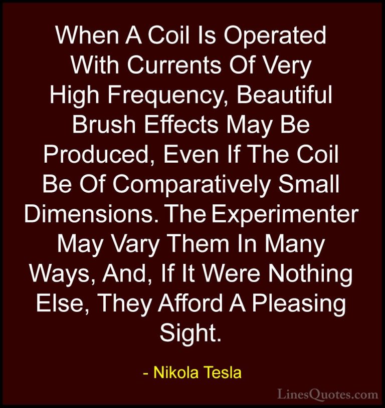 Nikola Tesla Quotes (5) - When A Coil Is Operated With Currents O... - QuotesWhen A Coil Is Operated With Currents Of Very High Frequency, Beautiful Brush Effects May Be Produced, Even If The Coil Be Of Comparatively Small Dimensions. The Experimenter May Vary Them In Many Ways, And, If It Were Nothing Else, They Afford A Pleasing Sight.
