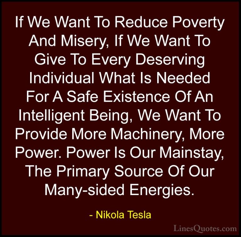 Nikola Tesla Quotes (6) - If We Want To Reduce Poverty And Misery... - QuotesIf We Want To Reduce Poverty And Misery, If We Want To Give To Every Deserving Individual What Is Needed For A Safe Existence Of An Intelligent Being, We Want To Provide More Machinery, More Power. Power Is Our Mainstay, The Primary Source Of Our Many-sided Energies.