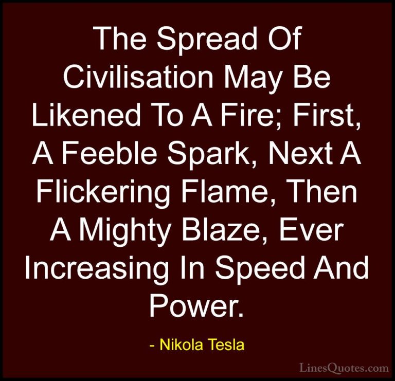 Nikola Tesla Quotes (8) - The Spread Of Civilisation May Be Liken... - QuotesThe Spread Of Civilisation May Be Likened To A Fire; First, A Feeble Spark, Next A Flickering Flame, Then A Mighty Blaze, Ever Increasing In Speed And Power.