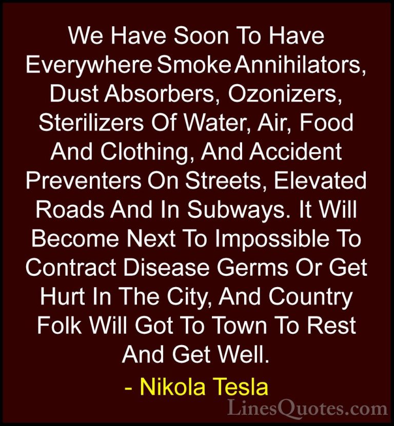 Nikola Tesla Quotes (9) - We Have Soon To Have Everywhere Smoke A... - QuotesWe Have Soon To Have Everywhere Smoke Annihilators, Dust Absorbers, Ozonizers, Sterilizers Of Water, Air, Food And Clothing, And Accident Preventers On Streets, Elevated Roads And In Subways. It Will Become Next To Impossible To Contract Disease Germs Or Get Hurt In The City, And Country Folk Will Got To Town To Rest And Get Well.