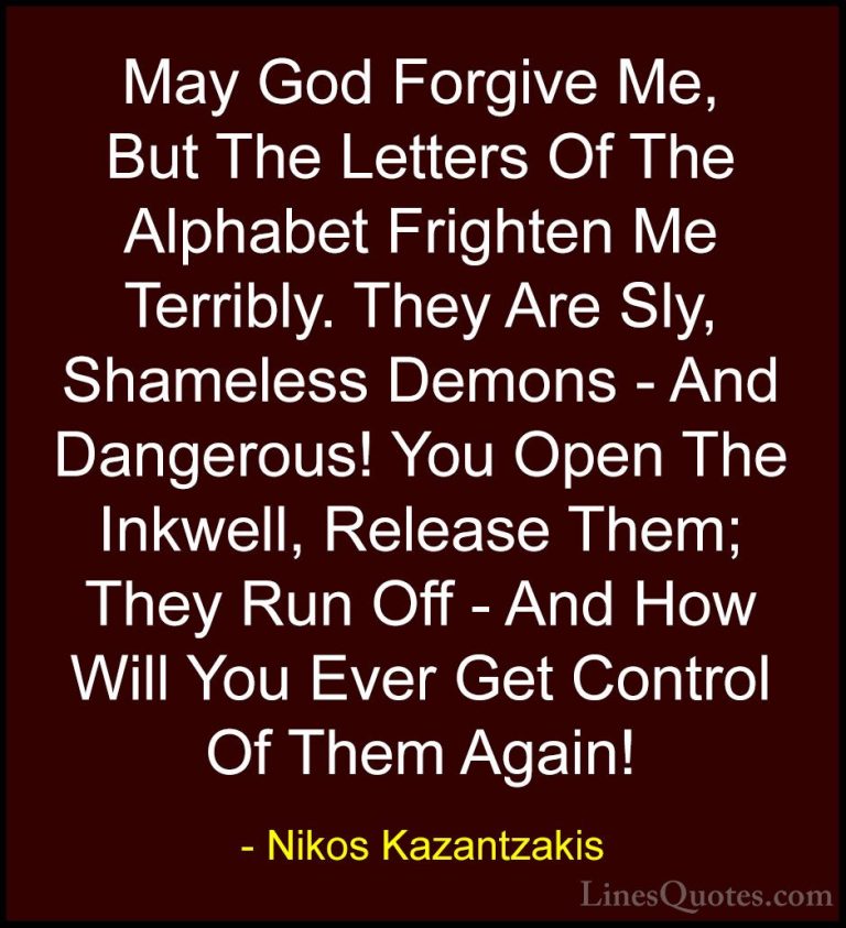 Nikos Kazantzakis Quotes (12) - May God Forgive Me, But The Lette... - QuotesMay God Forgive Me, But The Letters Of The Alphabet Frighten Me Terribly. They Are Sly, Shameless Demons - And Dangerous! You Open The Inkwell, Release Them; They Run Off - And How Will You Ever Get Control Of Them Again!