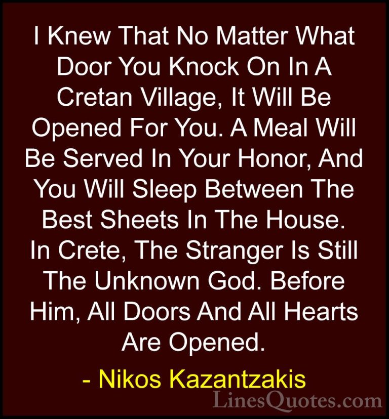 Nikos Kazantzakis Quotes (20) - I Knew That No Matter What Door Y... - QuotesI Knew That No Matter What Door You Knock On In A Cretan Village, It Will Be Opened For You. A Meal Will Be Served In Your Honor, And You Will Sleep Between The Best Sheets In The House. In Crete, The Stranger Is Still The Unknown God. Before Him, All Doors And All Hearts Are Opened.