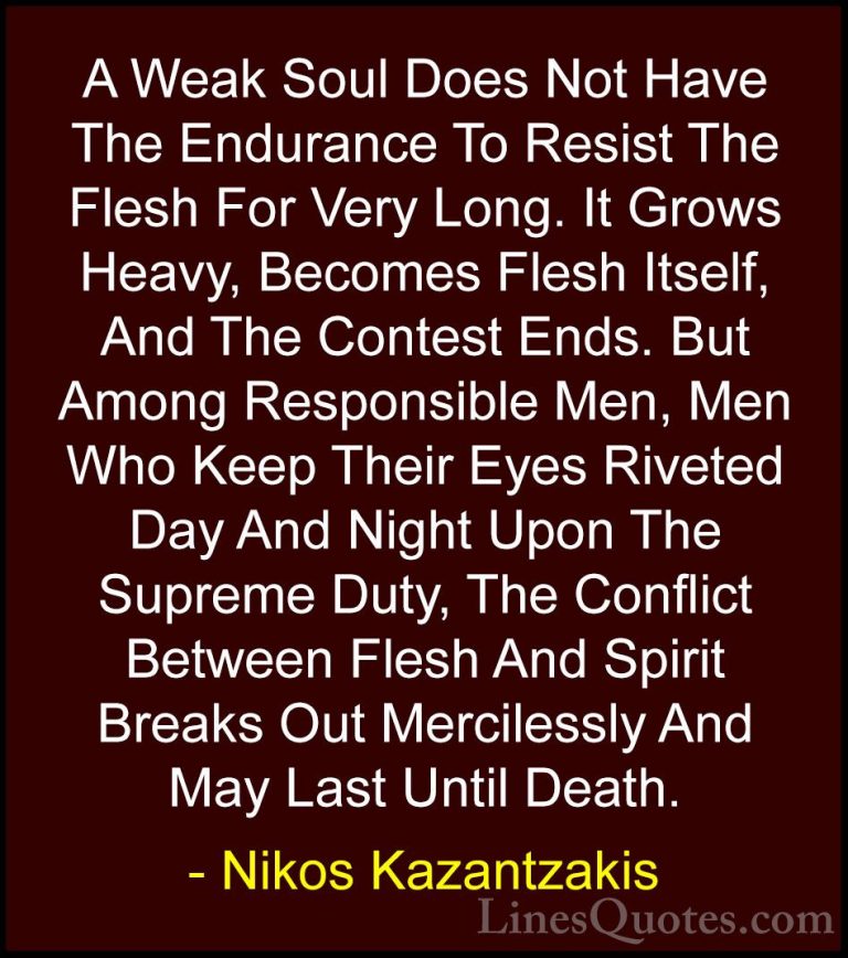 Nikos Kazantzakis Quotes (22) - A Weak Soul Does Not Have The End... - QuotesA Weak Soul Does Not Have The Endurance To Resist The Flesh For Very Long. It Grows Heavy, Becomes Flesh Itself, And The Contest Ends. But Among Responsible Men, Men Who Keep Their Eyes Riveted Day And Night Upon The Supreme Duty, The Conflict Between Flesh And Spirit Breaks Out Mercilessly And May Last Until Death.
