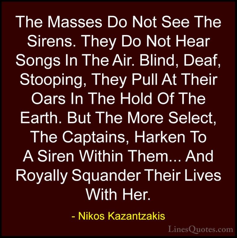 Nikos Kazantzakis Quotes (24) - The Masses Do Not See The Sirens.... - QuotesThe Masses Do Not See The Sirens. They Do Not Hear Songs In The Air. Blind, Deaf, Stooping, They Pull At Their Oars In The Hold Of The Earth. But The More Select, The Captains, Harken To A Siren Within Them... And Royally Squander Their Lives With Her.