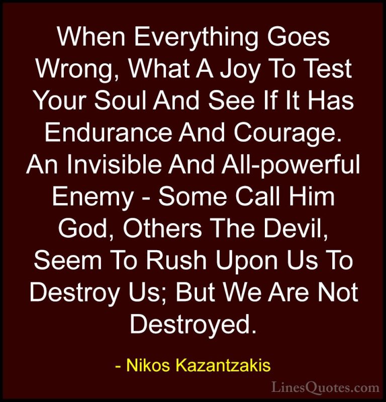 Nikos Kazantzakis Quotes (27) - When Everything Goes Wrong, What ... - QuotesWhen Everything Goes Wrong, What A Joy To Test Your Soul And See If It Has Endurance And Courage. An Invisible And All-powerful Enemy - Some Call Him God, Others The Devil, Seem To Rush Upon Us To Destroy Us; But We Are Not Destroyed.