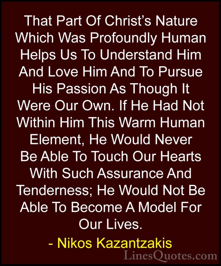 Nikos Kazantzakis Quotes (30) - That Part Of Christ's Nature Whic... - QuotesThat Part Of Christ's Nature Which Was Profoundly Human Helps Us To Understand Him And Love Him And To Pursue His Passion As Though It Were Our Own. If He Had Not Within Him This Warm Human Element, He Would Never Be Able To Touch Our Hearts With Such Assurance And Tenderness; He Would Not Be Able To Become A Model For Our Lives.