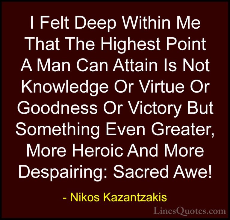 Nikos Kazantzakis Quotes (32) - I Felt Deep Within Me That The Hi... - QuotesI Felt Deep Within Me That The Highest Point A Man Can Attain Is Not Knowledge Or Virtue Or Goodness Or Victory But Something Even Greater, More Heroic And More Despairing: Sacred Awe!