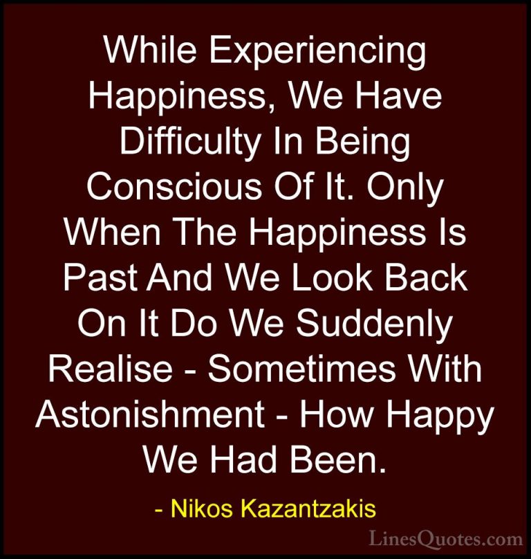 Nikos Kazantzakis Quotes (33) - While Experiencing Happiness, We ... - QuotesWhile Experiencing Happiness, We Have Difficulty In Being Conscious Of It. Only When The Happiness Is Past And We Look Back On It Do We Suddenly Realise - Sometimes With Astonishment - How Happy We Had Been.