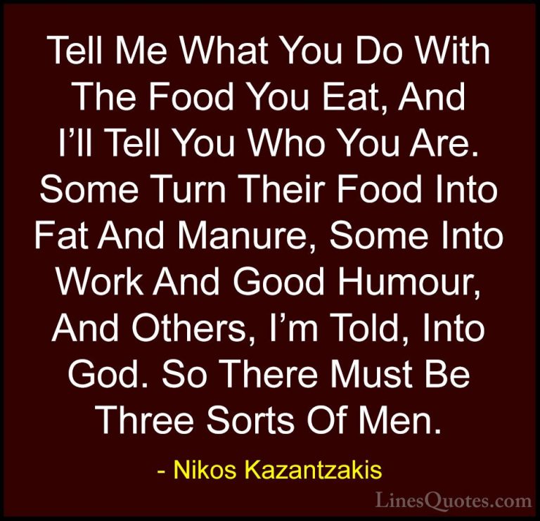Nikos Kazantzakis Quotes (34) - Tell Me What You Do With The Food... - QuotesTell Me What You Do With The Food You Eat, And I'll Tell You Who You Are. Some Turn Their Food Into Fat And Manure, Some Into Work And Good Humour, And Others, I'm Told, Into God. So There Must Be Three Sorts Of Men.