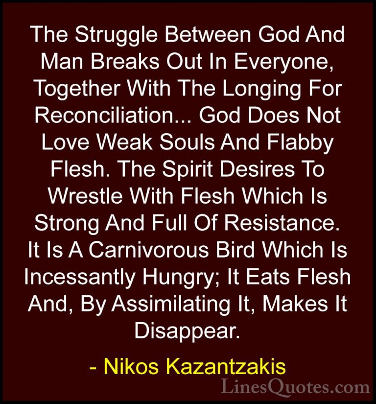 Nikos Kazantzakis Quotes (41) - The Struggle Between God And Man ... - QuotesThe Struggle Between God And Man Breaks Out In Everyone, Together With The Longing For Reconciliation... God Does Not Love Weak Souls And Flabby Flesh. The Spirit Desires To Wrestle With Flesh Which Is Strong And Full Of Resistance. It Is A Carnivorous Bird Which Is Incessantly Hungry; It Eats Flesh And, By Assimilating It, Makes It Disappear.