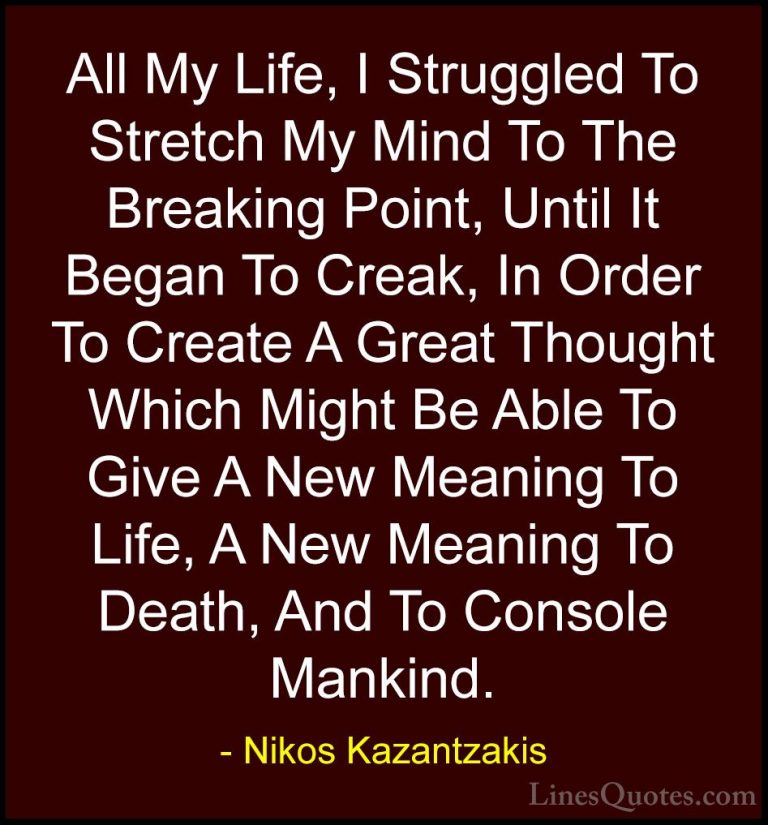 Nikos Kazantzakis Quotes (9) - All My Life, I Struggled To Stretc... - QuotesAll My Life, I Struggled To Stretch My Mind To The Breaking Point, Until It Began To Creak, In Order To Create A Great Thought Which Might Be Able To Give A New Meaning To Life, A New Meaning To Death, And To Console Mankind.