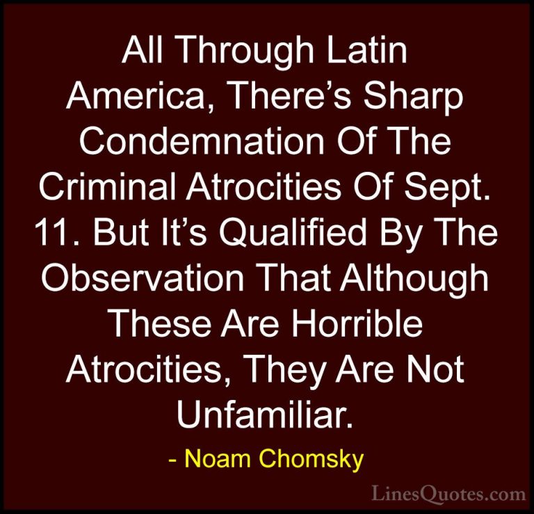 Noam Chomsky Quotes (102) - All Through Latin America, There's Sh... - QuotesAll Through Latin America, There's Sharp Condemnation Of The Criminal Atrocities Of Sept. 11. But It's Qualified By The Observation That Although These Are Horrible Atrocities, They Are Not Unfamiliar.