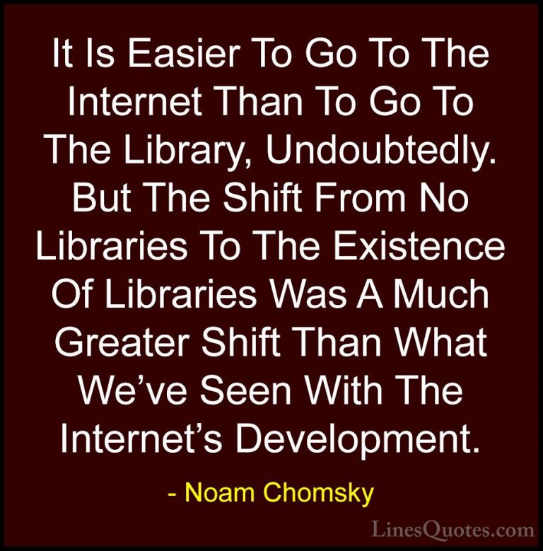 Noam Chomsky Quotes (103) - It Is Easier To Go To The Internet Th... - QuotesIt Is Easier To Go To The Internet Than To Go To The Library, Undoubtedly. But The Shift From No Libraries To The Existence Of Libraries Was A Much Greater Shift Than What We've Seen With The Internet's Development.