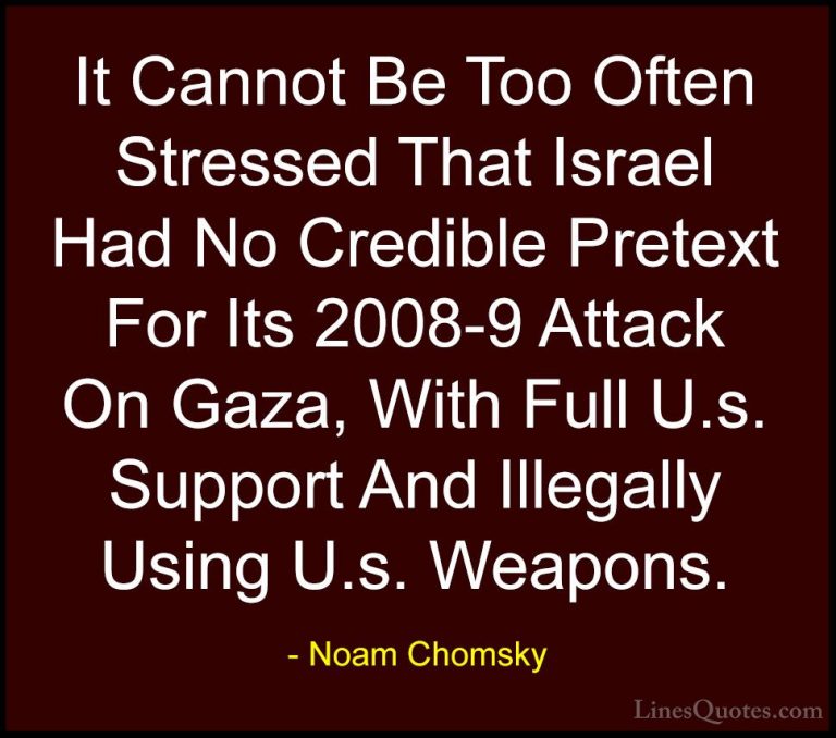 Noam Chomsky Quotes (105) - It Cannot Be Too Often Stressed That ... - QuotesIt Cannot Be Too Often Stressed That Israel Had No Credible Pretext For Its 2008-9 Attack On Gaza, With Full U.s. Support And Illegally Using U.s. Weapons.