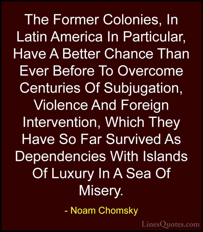 Noam Chomsky Quotes (106) - The Former Colonies, In Latin America... - QuotesThe Former Colonies, In Latin America In Particular, Have A Better Chance Than Ever Before To Overcome Centuries Of Subjugation, Violence And Foreign Intervention, Which They Have So Far Survived As Dependencies With Islands Of Luxury In A Sea Of Misery.