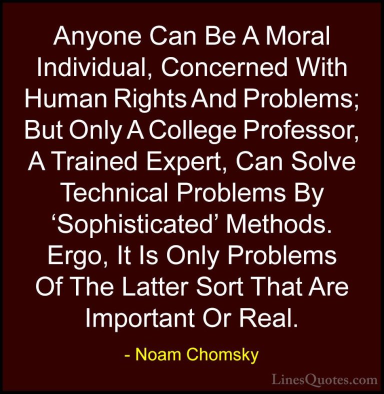 Noam Chomsky Quotes (107) - Anyone Can Be A Moral Individual, Con... - QuotesAnyone Can Be A Moral Individual, Concerned With Human Rights And Problems; But Only A College Professor, A Trained Expert, Can Solve Technical Problems By 'Sophisticated' Methods. Ergo, It Is Only Problems Of The Latter Sort That Are Important Or Real.