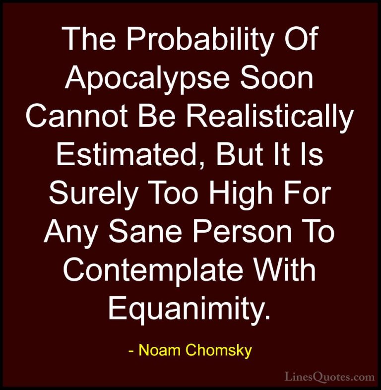 Noam Chomsky Quotes (11) - The Probability Of Apocalypse Soon Can... - QuotesThe Probability Of Apocalypse Soon Cannot Be Realistically Estimated, But It Is Surely Too High For Any Sane Person To Contemplate With Equanimity.