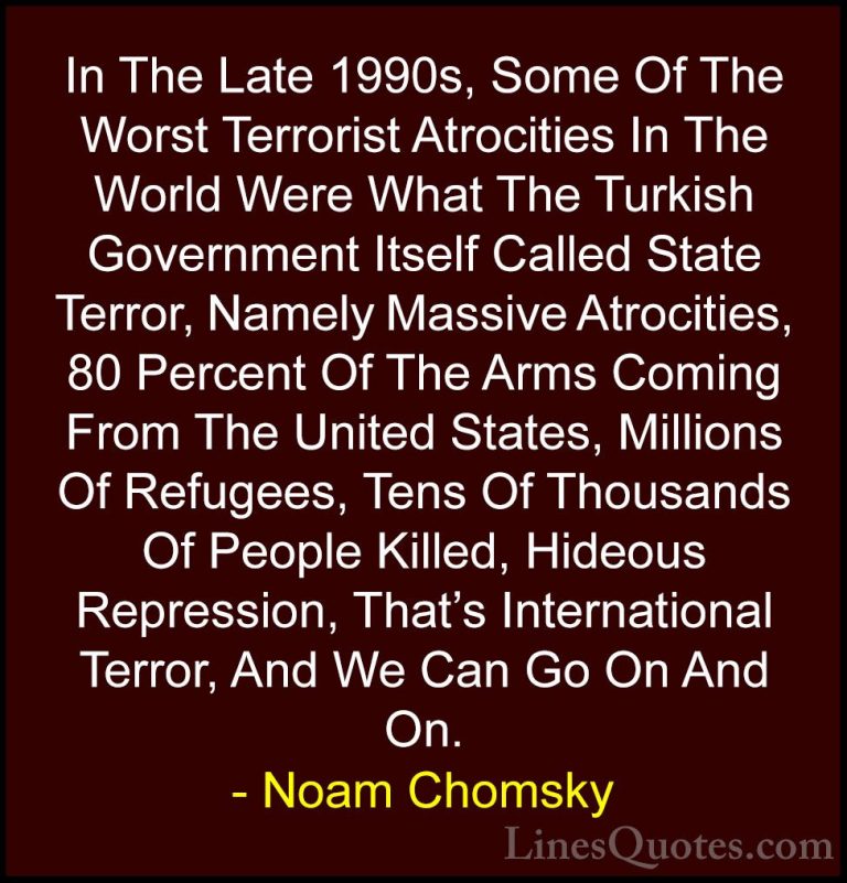 Noam Chomsky Quotes (115) - In The Late 1990s, Some Of The Worst ... - QuotesIn The Late 1990s, Some Of The Worst Terrorist Atrocities In The World Were What The Turkish Government Itself Called State Terror, Namely Massive Atrocities, 80 Percent Of The Arms Coming From The United States, Millions Of Refugees, Tens Of Thousands Of People Killed, Hideous Repression, That's International Terror, And We Can Go On And On.