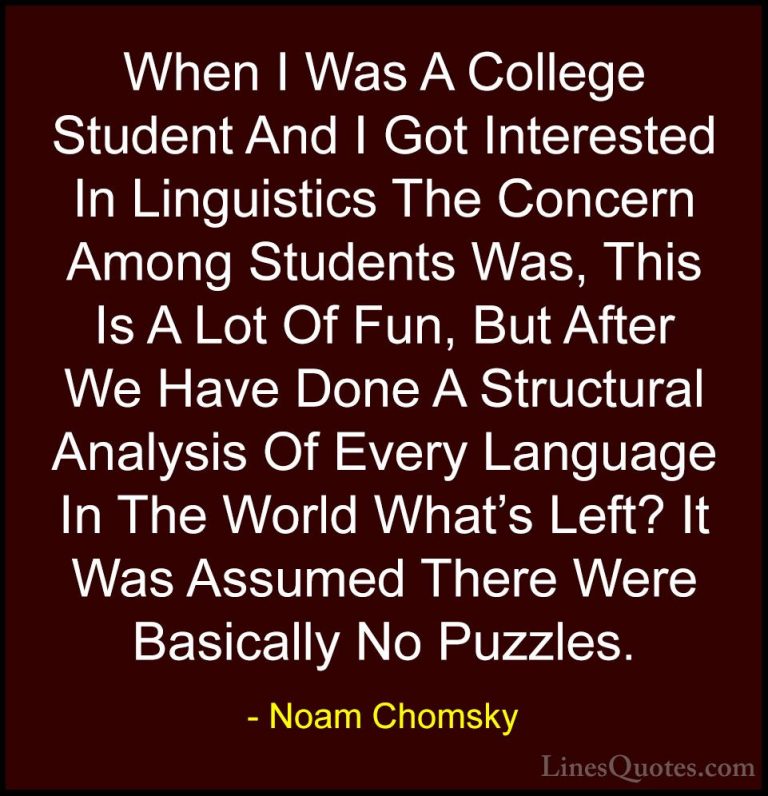 Noam Chomsky Quotes (119) - When I Was A College Student And I Go... - QuotesWhen I Was A College Student And I Got Interested In Linguistics The Concern Among Students Was, This Is A Lot Of Fun, But After We Have Done A Structural Analysis Of Every Language In The World What's Left? It Was Assumed There Were Basically No Puzzles.