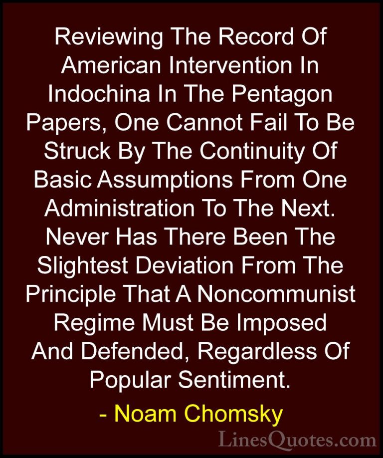 Noam Chomsky Quotes (12) - Reviewing The Record Of American Inter... - QuotesReviewing The Record Of American Intervention In Indochina In The Pentagon Papers, One Cannot Fail To Be Struck By The Continuity Of Basic Assumptions From One Administration To The Next. Never Has There Been The Slightest Deviation From The Principle That A Noncommunist Regime Must Be Imposed And Defended, Regardless Of Popular Sentiment.