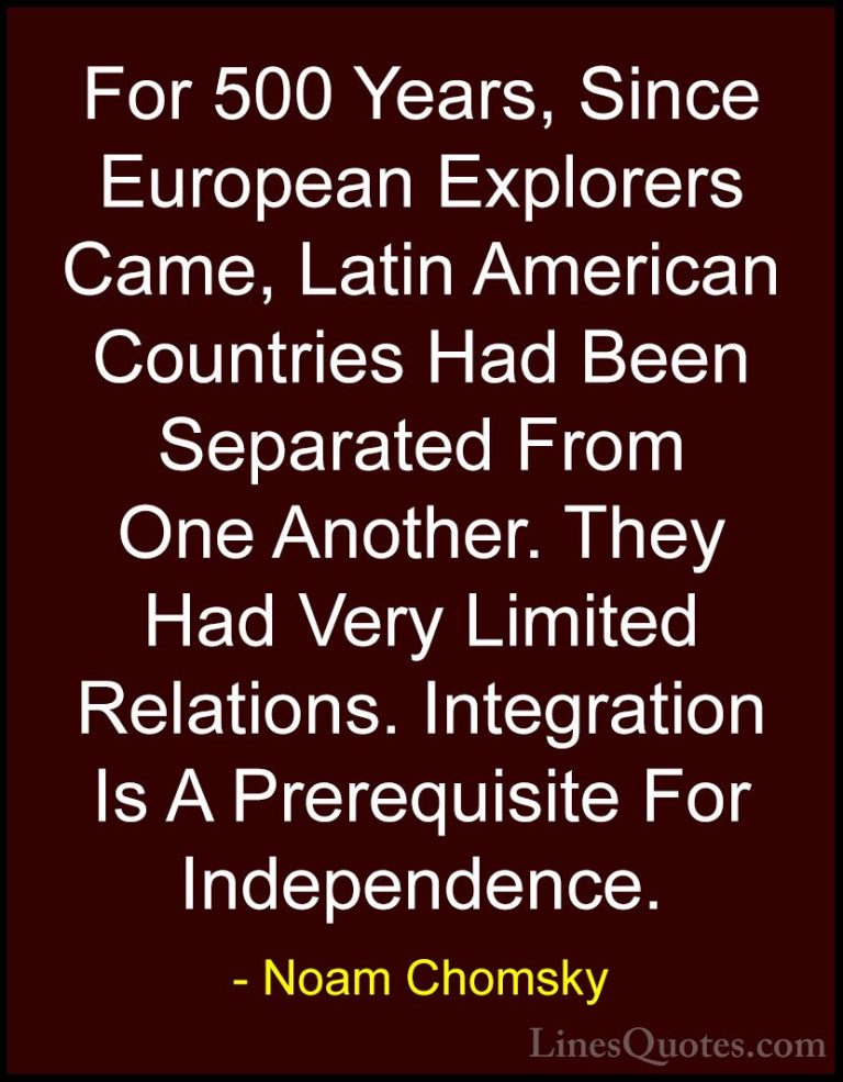 Noam Chomsky Quotes (120) - For 500 Years, Since European Explore... - QuotesFor 500 Years, Since European Explorers Came, Latin American Countries Had Been Separated From One Another. They Had Very Limited Relations. Integration Is A Prerequisite For Independence.