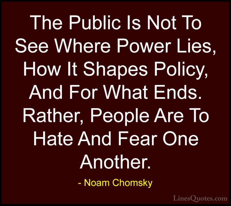 Noam Chomsky Quotes (121) - The Public Is Not To See Where Power ... - QuotesThe Public Is Not To See Where Power Lies, How It Shapes Policy, And For What Ends. Rather, People Are To Hate And Fear One Another.